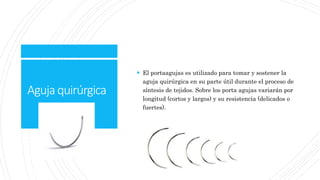 Agujaquirúrgica
 El portaagujas es utilizado para tomar y sostener la
aguja quirúrgica en su parte útil durante el proceso de
síntesis de tejidos. Sobre los porta agujas variarán por
longitud (cortos y largos) y su resistencia (delicados o
fuertes).
 