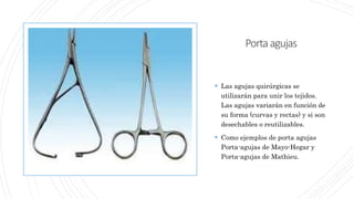 Portaagujas
 Las agujas quirúrgicas se
utilizarán para unir los tejidos.
Las agujas variarán en función de
su forma (curvas y rectas) y si son
desechables o reutilizables.
 Como ejemplos de porta agujas
Porta-agujas de Mayo-Hegar y
Porta-agujas de Mathieu.
 