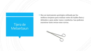 Tijerade
Metserbaun
 Son un instrumento quirúrgico utilizado por los
médicos cirujanos para realizar cortes de tejidos finos y
delicados o para aislar vasos o conductos. Las podemos
encontrar tanto rectas como curvas.
 