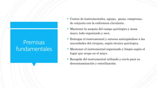 Premisas
fundamentales
 Conteo de instrumentales, agujas, gasas, compresas,
de conjunto con la enfermera circulante.
 Mantener la asepsia del campo quirúrgico y mesa
mayo, todo organizado y seco.
 Entregar el instrumental y suturas anticipándose a las
necesidades del cirujano, según técnica quirúrgica.
 Mantener el instrumental organizado y limpio según el
lugar que ocupe en el mayo.
 Recogida del instrumental utilizado y envío para su
descontaminación y esterilización.
 