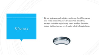 Riñonera
 Es un instrumental médico con forma de riñón que se
usa como recipiente para transportar muestras,
recoger residuos orgánicos y como bandeja de curas,
usada habitualmente en el sector clínico hospitalario.
 