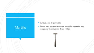 Martillo
 Instrumento de percusión
 Se usa para golpear tendones, músculos y nervios para
comprobar la activación de un reflejo.
 