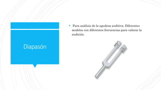 Diapasón
 Para análisis de la agudeza auditiva. Diferentes
modelos con diferentes frecuencias para valorar la
audición.
 