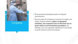 Limpieza
 El instrumental quirúrgico puede ser limpiado
manualmente.
 En esta etapa de la limpieza se remueve la sangre y los
tejidos, después podemos aplicar un detergente
enzimático, este compuesto tiene un PH neutro que no
genera daños en las herramientas quirúrgicas, sin
embargo, tras una exposición significativa a este fluido
se puede alterar el color de las piezas.
 