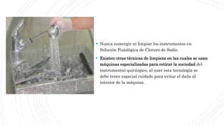  Nunca sumergir ni limpiar los instrumentos en
Solución Fisiológica de Cloruro de Sodio.
 Existen otras técnicas de limpieza en las cuales se usan
máquinas especializadas para retirar la suciedad del
instrumental quirúrgico, al usar esta tecnología se
debe tener especial cuidado para evitar el daño al
interior de la máquina.
 