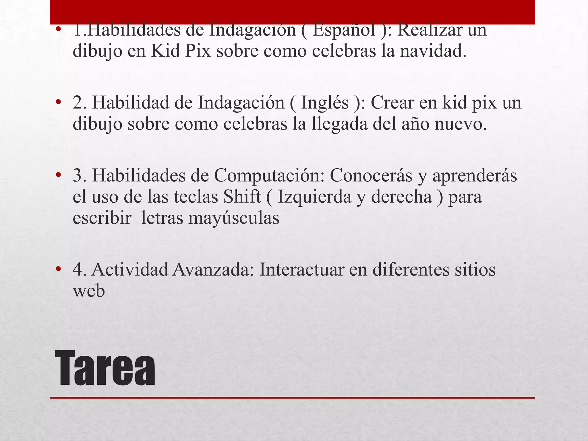 • 1.Habilidades de Indagación ( Español ): Realizar un
  dibujo en Kid Pix sobre como celebras la navidad.

• 2. Habilidad de Indagación ( Inglés ): Crear en kid pix un
  dibujo sobre como celebras la llegada del año nuevo.

• 3. Habilidades de Computación: Conocerás y aprenderás
  el uso de las teclas Shift ( Izquierda y derecha ) para
  escribir letras mayúsculas

• 4. Actividad Avanzada: Interactuar en diferentes sitios
  web



Tarea
 