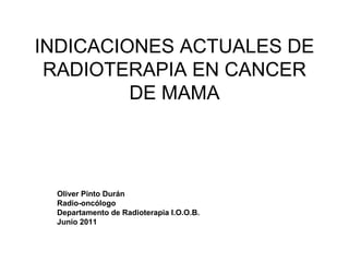 INDICACIONES ACTUALES DE
 RADIOTERAPIA EN CANCER
         DE MAMA




 Oliver Pinto Durán
 Radio-oncólogo
 Departamento de Radioterapia I.O.O.B.
 Junio 2011
 