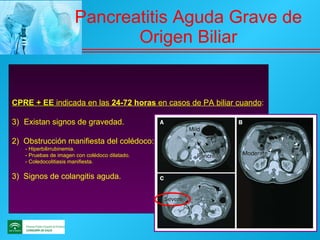 Pancreatitis Aguda Grave de Origen Biliar CPRE + EE  indicada en las  24-72 horas  en casos de PA biliar cuando : Existan signos de gravedad. 2)  Obstrucción manifiesta del colédoco: - Hiperbilirrubinemia. - Pruebas de imagen con colédoco dilatado. - Coledocolitiasis manifiesta. 3)  Signos de colangitis aguda. 