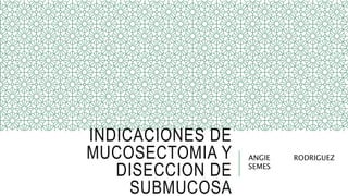 INDICACIONES DE
MUCOSECTOMIA Y
DISECCION DE
SUBMUCOSA
ANGIE RODRIGUEZ
SEMES
 