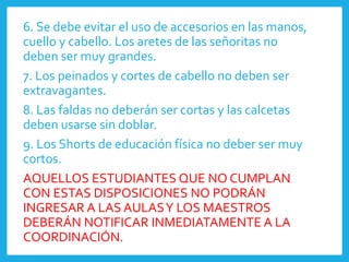 6. Se debe evitar el uso de accesorios en las manos,
cuello y cabello. Los aretes de las señoritas no
deben ser muy grandes.
7. Los peinados y cortes de cabello no deben ser
extravagantes.
8. Las faldas no deberán ser cortas y las calcetas
deben usarse sin doblar.
9. Los Shorts de educación física no deber ser muy
cortos.
AQUELLOS ESTUDIANTES QUE NO CUMPLAN
CON ESTAS DISPOSICIONES NO PODRÁN
INGRESAR A LAS AULASY LOS MAESTROS
DEBERÁN NOTIFICAR INMEDIATAMENTE A LA
COORDINACIÓN.
 