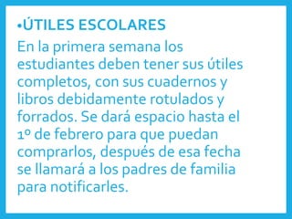 •ÚTILES ESCOLARES
En la primera semana los
estudiantes deben tener sus útiles
completos, con sus cuadernos y
libros debidamente rotulados y
forrados. Se dará espacio hasta el
1º de febrero para que puedan
comprarlos, después de esa fecha
se llamará a los padres de familia
para notificarles.
 