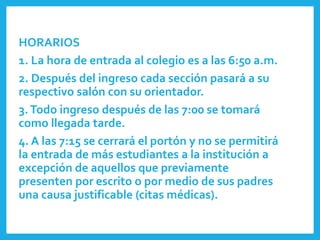 HORARIOS
1. La hora de entrada al colegio es a las 6:50 a.m.
2. Después del ingreso cada sección pasará a su
respectivo salón con su orientador.
3.Todo ingreso después de las 7:00 se tomará
como llegada tarde.
4. A las 7:15 se cerrará el portón y no se permitirá
la entrada de más estudiantes a la institución a
excepción de aquellos que previamente
presenten por escrito o por medio de sus padres
una causa justificable (citas médicas).
 