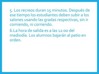 5. Los recreos duran 15 minutos. Después de
ese tiempo los estudiantes deben subir a los
salones usando las gradas respectivas, sin ir
comiendo, ni corriendo.
6.La hora de salida es a las 12:00 del
mediodía. Los alumnos bajarán al patio en
orden.
 