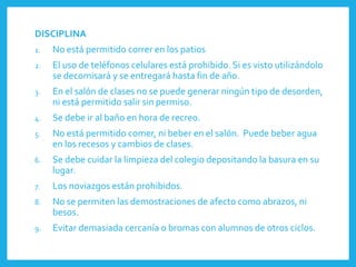 DISCIPLINA
1. No está permitido correr en los patios
2. El uso de teléfonos celulares está prohibido. Si es visto utilizándolo
se decomisará y se entregará hasta fin de año.
3. En el salón de clases no se puede generar ningún tipo de desorden,
ni está permitido salir sin permiso.
4. Se debe ir al baño en hora de recreo.
5. No está permitido comer, ni beber en el salón. Puede beber agua
en los recesos y cambios de clases.
6. Se debe cuidar la limpieza del colegio depositando la basura en su
lugar.
7. Los noviazgos están prohibidos.
8. No se permiten las demostraciones de afecto como abrazos, ni
besos.
9. Evitar demasiada cercanía o bromas con alumnos de otros ciclos.
 