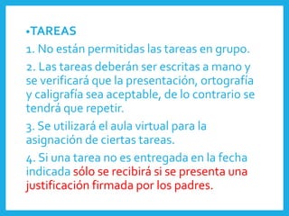 •TAREAS
1. No están permitidas las tareas en grupo.
2. Las tareas deberán ser escritas a mano y
se verificará que la presentación, ortografía
y caligrafía sea aceptable, de lo contrario se
tendrá que repetir.
3. Se utilizará el aula virtual para la
asignación de ciertas tareas.
4. Si una tarea no es entregada en la fecha
indicada sólo se recibirá si se presenta una
justificación firmada por los padres.
 