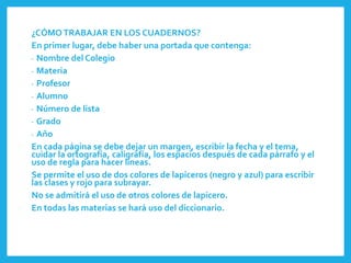 ¿CÓMO TRABAJAR EN LOS CUADERNOS?
En primer lugar, debe haber una portada que contenga:
- Nombre del Colegio
- Materia
- Profesor
- Alumno
- Número de lista
- Grado
- Año
En cada página se debe dejar un margen, escribir la fecha y el tema,
cuidar la ortografía, caligrafía, los espacios después de cada párrafo y el
uso de regla para hacer líneas.
Se permite el uso de dos colores de lapiceros (negro y azul) para escribir
las clases y rojo para subrayar.
No se admitirá el uso de otros colores de lapicero.
En todas las materias se hará uso del diccionario.
 