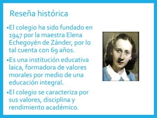 Reseña histórica
•El colegio ha sido fundado en
1947 por la maestra Elena
Echegoyén de Zánder, por lo
tal cuenta con 69 años.
•Es una institución educativa
laica, formadora de valores
morales por medio de una
educación integral.
•El colegio se caracteriza por
sus valores, disciplina y
rendimiento académico.
 