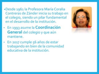 •Desde 1961 la Profesora María Coralia
Contreras de Zánder inicia su trabajo en
el colegio, siendo un pilar fundamental
en el desarrollo de la institución.
• En 1993 asume la Coordinación
General del colegio y que aún
mantiene.
• En 2017 cumple 56 años de estar
trabajando en bien de la comunidad
educativa de la institución.
 