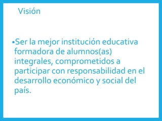 Visión
•Ser la mejor institución educativa
formadora de alumnos(as)
integrales, comprometidos a
participar con responsabilidad en el
desarrollo económico y social del
país.
 