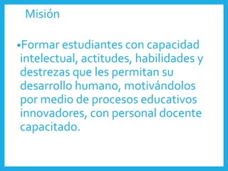 Misión
•Formar estudiantes con capacidad
intelectual, actitudes, habilidades y
destrezas que les permitan su
desarrollo humano, motivándolos
por medio de procesos educativos
innovadores, con personal docente
capacitado.
 