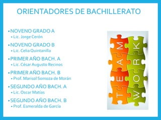 ORIENTADORES DE BACHILLERATO
•NOVENO GRADO A
• Lic. Jorge Cerón
•NOVENO GRADO B
• Lic.Celia Quintanilla
•PRIMER AÑO BACH. A
• Lic.César Augusto Recinos
•PRIMER AÑO BACH. B
• Prof. Marisol Somoza de Morán
•SEGUNDO AÑO BACH. A
• Lic.Oscar Matías
•SEGUNDO AÑO BACH. B
• Prof. Esmeralda de García
 