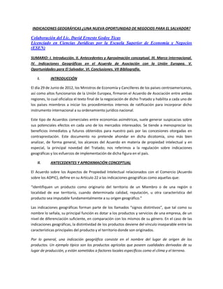 INDICACIONES GEOGRÁFICAS ¿UNA NUEVA OPORTUNIDAD DE NEGOCIOS PARA EL SALVADOR?

Colaboración del Lic. David Ernesto Godoy Ticas
Licenciado en Ciencias Jurídicas por la Escuela Superior de Economía y Negocios
(ESEN)

SUMARIO: I. Introducción. II. Antecedentes y Aproximación conceptual. III. Marco internacional.
IV. Indicaciones Geográficas en el Acuerdo de Asociación con la Unión Europea. V.
Oportunidades para El Salvador. VI. Conclusiones. VII Bibliografía.

    I.      INTRODUCCIÓN

El día 29 de Junio de 2012, los Ministros de Economía y Cancilleres de los países centroamericanos,
así como altos funcionarios de la Unión Europea, firmaron el Acuerdo de Asociación entre ambas
regiones, lo cual oficializa el texto final de la negociación de dicho Tratado y habilita a cada uno de
los países miembros a iniciar los procedimientos internos de ratificación para incorporar dicho
instrumento internacional a su ordenamiento jurídico nacional.

Este tipo de Acuerdos comerciales entre economías asimétricas, suele generar suspicacias sobre
sus potenciales efectos en cada uno de los mercados interesados. Se tiende a menospreciar los
beneficios inmediatos y futuros obtenidos para nuestro país por las concesiones otorgadas en
contraprestación. Este documento no pretende ahondar en dicha dicotomía, sino más bien
analizar, de forma general, los alcances del Acuerdo en materia de propiedad intelectual y en
especial, la principal novedad del Tratado; nos referimos a la regulación sobre indicaciones
geográficas y los esfuerzos de implementación de dicha figura en el país.

    II.     ANTECEDENTES Y APROXIMACIÓN CONCEPTUAL

El Acuerdo sobre los Aspectos de Propiedad Intelectual relacionados con el Comercio (Acuerdo
sobre los ADPIC), define en su Artículo 22 a las indicaciones geográficas como aquellas que:

“identifiquen un producto como originario del territorio de un Miembro o de una región o
localidad de ese territorio, cuando determinada calidad, reputación, u otra característica del
producto sea imputable fundamentalmente a su origen geográfico.”

Las indicaciones geográficas forman parte de los llamados “signos distintivos”, que tal como su
nombre lo señala, su principal función es dotar a los productos y servicios de una empresa, de un
nivel de diferenciación suficiente, en comparación con los mismos de su género. En el caso de las
indicaciones geográficas, la distintividad de los productos deviene del vínculo inseparable entre las
características principales del producto y el territorio donde son originados.

Por lo general, una indicación geográfica consiste en el nombre del lugar de origen de los
productos. Un ejemplo típico son los productos agrícolas que poseen cualidades derivadas de su
lugar de producción, y están sometidos a factores locales específicos como el clima y el terreno.
 