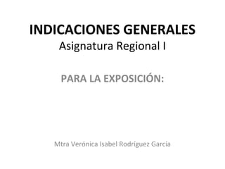 INDICACIONES GENERALES
Asignatura Regional I
PARA LA EXPOSICIÓN:
Mtra Verónica Isabel Rodríguez García
 