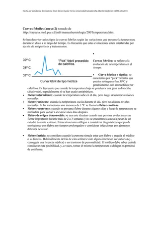 Hecho por estudiante de medicina Kevin Steven Ayala Torres-Universidad Salvadoreña Alberto Masferrer USAM año 2016
Curvas febriles (anexo 2) tomado de
http://escuela.med.puc.cl/publ/manualsemiologia/200Temperatura.htm.
Se han descrito varios tipos de curvas febriles según las variaciones que presente la temperatura
durante el día o a lo largo del tiempo. Es frecuente que estas evoluciones estén interferidas por
acción de antipiréticos y tratamientos.

Curvas febriles: se refiere a la
evolución de la temperatura en el
tiempo.
 Curva héctica o séptica: se
caracteriza por “pick” febriles que
pueden sobrepasar los 39ºC y
generalmente, son antecedidos por
calofríos. Es frecuente que cuando la temperatura baja se produzca una gran sudoración
(diaforesis), especialmente si se han usado antipiréticos.
 Fiebre intermitente: cuando la temperatura sube en el día, pero luego desciende a niveles
normales.
 Fiebre remitente: cuando la temperatura oscila durante el día, pero no alcanza niveles
normales. Si las variaciones son menores de 1 ºC se llamaría fiebre continua.
 Fiebre recurrente: cuando se presenta fiebre durante algunos días y luego la temperatura se
normaliza para volver a elevarse unos días después.
 Fiebre de origen desconocido: se usa este término cuando una persona evoluciona con
fiebre importante durante más de 2 a 3 semanas y no se encuentra la causa a pesar de un
estudio bastante extenso. Estas situaciones obligan a considerar diagnósticos que puede
evolucionar con fiebre por tiempos prolongados o considerar infecciones por gérmenes
difíciles de aislar.
 Fiebre facticia: se considera cuando la persona simula estar con fiebre y engaña al médico
o su familia. Habitualmente detrás de esta actitud existe alguna intención secundaria (ej.,
conseguir una licencia médica) o un trastorno de personalidad. El médico debe saber cuándo
considerar esta posibilidad, y, a veces, tomar él mismo la temperatura o delegar en personal
de confianza.
 