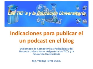 Indicaciones para publicar el
un podcast en el blog
Diplomado de Competencias Pedagógicas del
Docente Universitario. Asignatura las TIC´s y la
Educación Universitaria
Mg. Ydelbys Pérez Duno.
 