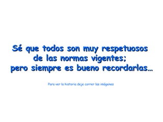 Sé que todos son muy respetuosos
      de las normas vigentes;
pero siempre es bueno recordarlas…
        Para ver la historia deje correr las imágenes
 