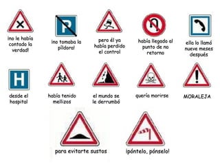 ¡no le había                      pero él ya
                ¡no tomaba la                        había llegado al   ella lo llamó
 contado la                     había perdido
                   píldora!                            punto de no      nueve meses
  verdad!                         el control             retorno          después




desde el       había tenido     el mundo se        quería morirse       MORALEJA
hospital         mellizos       le derrumbó




                  para evitarte sustos          ¡póntelo, pónselo!
 