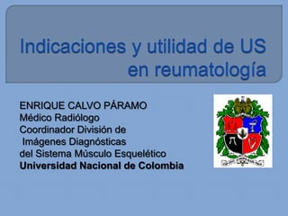 Indicaciones y utilidad de US en reumatología ENRIQUE CALVO PÁRAMO Médico Radiólogo Coordinador División de  Imágenes Diagnósticas del Sistema Músculo Esquelético Universidad Nacional de Colombia 