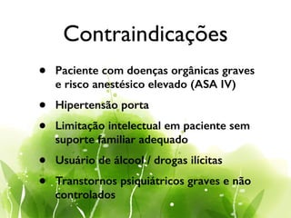 Contraindicações
• Paciente com doenças orgânicas graves
e risco anestésico elevado (ASA IV)
• Hipertensão porta
• Limitação intelectual em paciente sem
suporte familiar adequado
• Usuário de álcool / drogas ilícitas
• Transtornos psiquiátricos graves e não
controlados
 