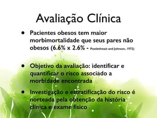 Avaliação Clínica
• Pacientes obesos tem maior
morbimortalidade que seus pares não
obesos (6.6% x 2.6% - Postlethwait and Johnson, 1972)
!
• Objetivo da avaliação: identiﬁcar e
quantiﬁcar o risco associado a
morbidade encontrada
• Investigação e estratiﬁcação do risco é
norteada pela obtenção da história
clínica e exame físico
 