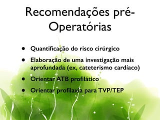 Recomendações pré-
Operatórias
• Quantiﬁcação do risco cirúrgico
• Elaboração de uma investigação mais
aprofundada (ex, cateterismo cardíaco)
• Orientar ATB proﬁlático
• Orientar proﬁlaxia para TVP/TEP
 