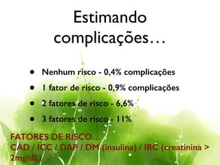 Estimando
complicações…
• Nenhum risco - 0,4% complicações
• 1 fator de risco - 0,9% complicações
• 2 fatores de risco - 6,6%
• 3 fatores de risco - 11%
FATORES DE RISCO…
CAD / ICC / DAP / DM (insulina) / IRC (creatinina >
2mg/dL)
 