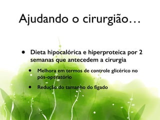 Ajudando o cirurgião…
• Dieta hipocalórica e hiperproteica por 2
semanas que antecedem a cirurgia
• Melhora em termos de controle glicérico no
pós-operatório
• Redução do tamanho do fígado
 