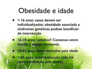 Obesidade e idade
• < 16 anos: casos devem ser
individualizados; obesidade associada a
síndromes genéticas podese beneﬁciar
de intervenção
• 16-18 anos ~adultos!! Consenso entre
família e equipe assistente
• 18-65 anos: Sem restrições pela idade
• > 65 anos: Individualização (não há
contra-indicação pela idade)
 