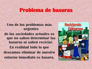 Problema de basuras
Uno de los problemas más
urgentes
de las sociedades actuales es
que no saben determinar las
basuras ni saben reciclar.
En realidad todo lo que
deseamos eliminar de nuestro
entorno inmediato es basura.