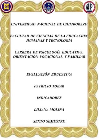 UNIVERSIDAD NACIONAL DE CHIMBORAZO
FACULTAD DE CIENCIAS DE LA EDUCACIÓN,
HUMANAS Y TECNOLOGÍA
CARRERA DE PSICOLOGÍA EDUCATIVA,
ORIENTACIÓN VOCACIONAL Y FAMILIAR
EVALUACIÓN EDUCATIVA
PATRICIO TOBAR
INDICADORES
LILIANA MOLINA
SEXTO SEMESTRE
 