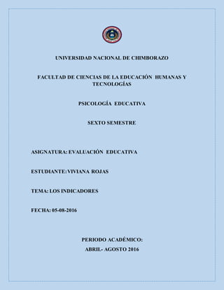 UNIVERSIDAD NACIONAL DE CHIMBORAZO
FACULTAD DE CIENCIAS DE LA EDUCACIÓN HUMANAS Y
TECNOLOGÍAS
PSICOLOGÍA EDUCATIVA
SEXTO SEMESTRE
ASIGNATURA: EVALUACIÓN EDUCATIVA
ESTUDIANTE:VIVIANA ROJAS
TEMA: LOS INDICADORES
FECHA: 05-08-2016
PERIODO ACADÉMICO:
ABRIL- AGOSTO 2016
 