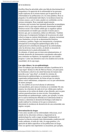 Reseña histórica de la epidemiología


                                   de la incidencia).

                                   Geoffrey Rose ha advertido sobre esta falta de discriminación al
                                   preguntarse si la aparición de la enfermedad en las personas
                                   puede explicarse de la misma manera que la aparición de la
                                   enfermedad en las poblaciones (24). En otras palabras, Rose se
                                   pregunta si la enfermedad individual y la incidencia tienen las
                                   mismas causas y, por lo tanto, pueden ser combatidas con las
                                   mismas estrategias. Rose responde negativamente.
                                   Corrientes más recientes han intentado desarrollar un paradigma
                                   opuesto al de la caja negra multicausal, denominado modelo
                                   histórico-social. Este modelo señala que es engañoso aplicar
                                   mecánicamente un modelo que concede el mismo peso a
                                   factores que, por su naturaleza, deben ser diferentes. También
                                   rechaza que el componente biológico de los procesos de salud
                                   colectiva tenga un carácter determinante, y propone reexaminar
                                   estos fenómenos a la luz de su determinación histórica,
                                   económica y política. Según esta interpretación, el propósito
                                   principal de la investigación epidemiológica debe ser la
                                   explicación de la distribución desigual de las enfermedades
                                   entre las diversas clases sociales, en donde se encuentra la
                                   determinación de la salud-enfermedad (25).
                                   No obstante, el interés que revisten estos planteamientos, el
                                   limitado desarrollo de instrumentos conceptuales adecuados
                                   para contrastar sus hipótesis, ha impedido que este modelo
                                   progrese 8 como una alternativa real a los modelos de la red de
                                   causalidad y de la caja negra.

                                   Las cajas chinas y la eco-epidemiología
                                   Entre los trabajos que directamente abordan el problema de la
                                   "caja negra" destaca la obra de Mervyn Susser, (26) para quien
                                   los fenómenos colectivos de salud funcionan de manera más
                                   parecida a una "caja china", en donde los sistemas de
                                   determinación epidemiológica se encuentran separados y
                                   organizados jerárquicamente, de forma tal que un sistema
                                   abarca varios subsistemas, compuestos a su vez por subsistemas
                                   de menor jerarquía.
                                   Así, los cambios en un nivel afectan al subsistema
                                   correspondiente, pero nunca al sistema en su totalidad. De esta
                                   manera, las relaciones de cada nivel son válidas para explicar
                                   estructuras en los nichos de donde se han obtenido, pero no para
                                   realizar generalizaciones en otros niveles. Esta propuesta,
                                   denominada eco-epidemiología, explica, por ejemplo, la razón
                                   por la cual la información obtenida en el subsistema donde se
                                   enmarca y determina la desnutrición biológica individual no
                                   puede explicar los sistemas en los que se enmarcan y
                                   determinan la incidencia de desnutrición de una comunidad, una
                                   región o un país.

                                   Determinación de riesgos
                                   Como antes sucedió con las enfermedades infecciosas, en el
                                   estudio de las afecciones crónicas y degenerativas la
                                   epidemiología ha vuelto a jugar un papel fundamental, al
                                   mostrar la relación existente entre determinadas condiciones del
                                   medio ambiente, el estilo de vida y la carga genética, y la
                                   aparición de daños específicos en las poblaciones en riesgo.
                                   Entre sus aportes más importantes se encuentran, por ejemplo,

file:///F|/Respaldo/EPICENTRO/epiinfo/RecEpidem/INTRODUCTORIOS3.HTM (12 de 19)30/08/2007 11:32:22
 