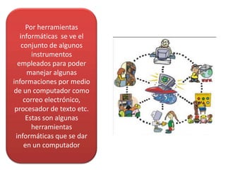 Por herramientas
informáticas se ve el
conjunto de algunos
instrumentos
empleados para poder
manejar algunas
informaciones por medio
de un computador como
correo electrónico,
procesador de texto etc.
Estas son algunas
herramientas
informáticas que se dar
en un computador
 
