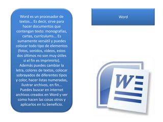 Word es un procesador de
textos... Es decir, sirve para
hacer documentos que
contengan texto: monografías,
cartas, currículums... Es
sumamente versátil y puedes
colocar todo tipo de elementos
(fotos, sonidos, videos, estos
dos últimos no son muy útiles
si el fin es imprimirlo).
Además puedes cambiar la
letra, colores de textos, colocar
sobrayados de diferentes tipos
y color, hacer listas numeradas,
ilustrar archivos, en fin...
Puedes buscar en internet
archivos creados en Word y ver
como hacen las cosas otros y
aplicarlos en tu beneficio.
Word
 
