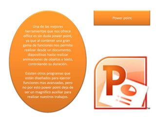 Una de las mejores
herramientas que nos ofrece
office es sin duda power point,
ya que al contener una gran
gama de funciones nos permite
realizar desde un documento,
diapositivas hasta realizar
animaciones de objetos y texto,
controlando su duración.
Existen otros programas que
están diseñados para ejercer
funciones mas avanzadas, pero
no por esto power point deja de
ser un magnifico auxiliar para
realizar nuestros trabajos.
Power point
 