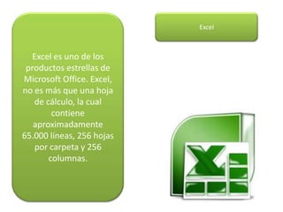 Excel es uno de los
productos estrellas de
Microsoft Office. Excel,
no es más que una hoja
de cálculo, la cual
contiene
aproximadamente
65.000 líneas, 256 hojas
por carpeta y 256
columnas.
Excel
 