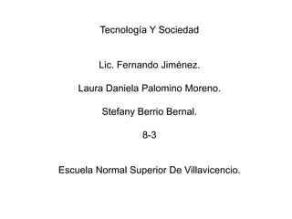 Tecnología Y Sociedad


         Lic. Fernando Jiménez.

    Laura Daniela Palomino Moreno.

         Stefany Berrio Bernal.

                  8-3


Escuela Normal Superior De Villavicencio.
 