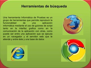 Herramientas de búsqueda
Una herramienta Informática de Pruebas es un
grupo de herramientas que permite reproducir la
funcionalidad de una aplicación
informática mediante el uso de guiones de script
tanto en la interfaz grafica como en la
comunicación de la aplicación con otras, como
puede ser entre una aplicación que se ejecuta
en un navegador y el servidor web que le
atiende y entre éste y una base de datos
 