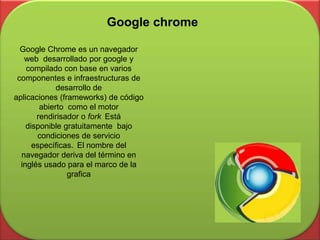 Google chrome
Google Chrome es un navegador
web desarrollado por google y
compilado con base en varios
componentes e infraestructuras de
desarrollo de
aplicaciones (frameworks) de código
abierto como el motor
rendirisador o fork Está
disponible gratuitamente bajo
condiciones de servicio
específicas. El nombre del
navegador deriva del término en
inglés usado para el marco de la
grafica
 