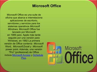 Microsoft Office es una suite de
oficina que abarca e interrelaciona
aplicaciones de escritorio,
servidores y servicios para los
sistemas operativos Microsoft
Windows. Microsoft Office fue
lanzado por Microsoft
en 1989 para Apple más tarde
seguido por una versión para
Windows, en 1992 La primera
versión de Office contenía Microsoft
Word, Microsoft Excel y Microsoft
power point. Además, una versión
"Pro" (profesional) de Office
incluía Microsoft Access y Schedule
Plus.
Microsoft Office
 